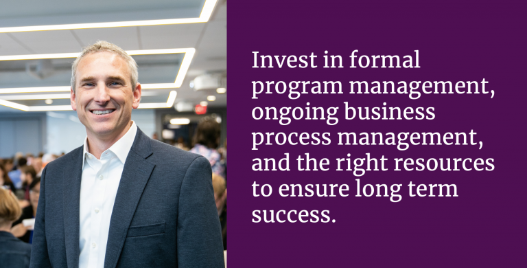 Invest in formal program management, ongoing business process management, and the right resources to ensure long term success.