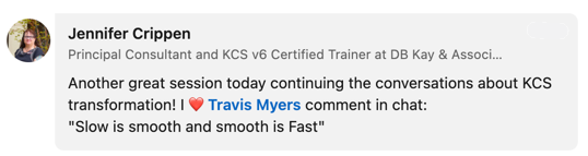 A screen shot from LinkedIn featuring words from Jennifer Crippen of DB Kay & Associates: "Another great session today continuing the conversations about KCS transformation! I heart Travis Myers' comment in chat: 'Slow is smooth and smooth is fast.'"